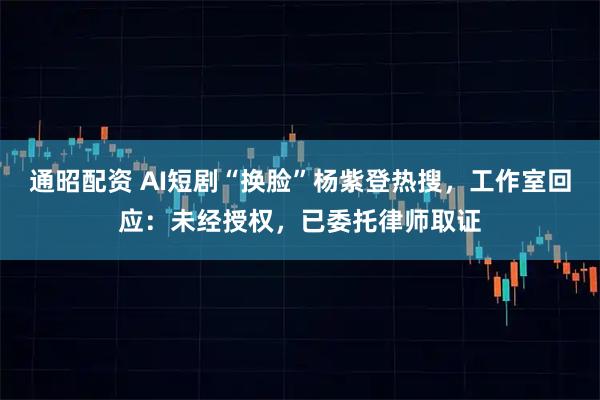 通昭配资 AI短剧“换脸”杨紫登热搜，工作室回应：未经授权，已委托律师取证