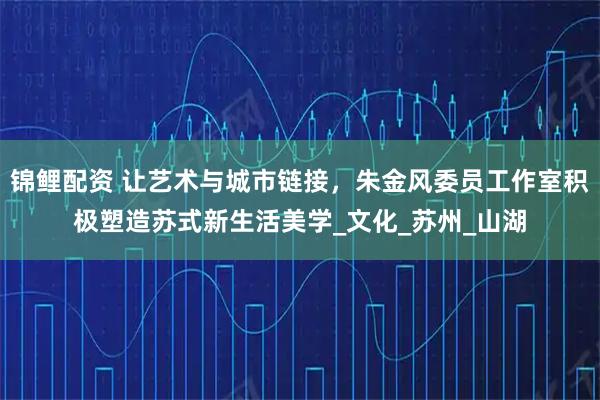 锦鲤配资 让艺术与城市链接，朱金风委员工作室积极塑造苏式新生活美学_文化_苏州_山湖