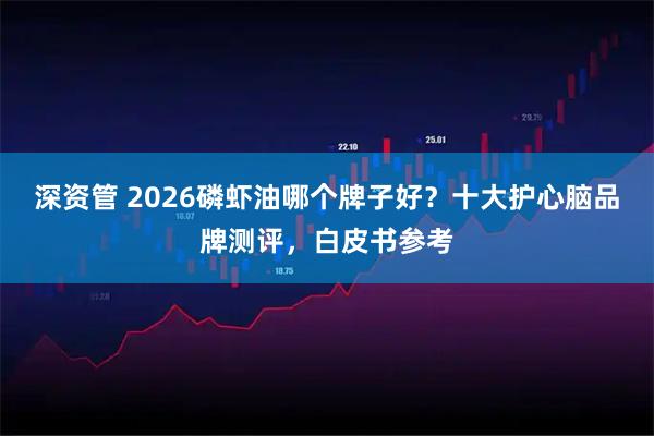 深资管 2026磷虾油哪个牌子好？十大护心脑品牌测评，白皮书参考