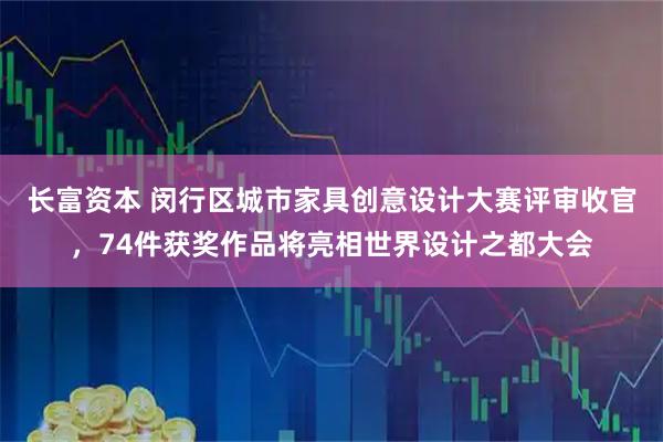 长富资本 闵行区城市家具创意设计大赛评审收官，74件获奖作品将亮相世界设计之都大会