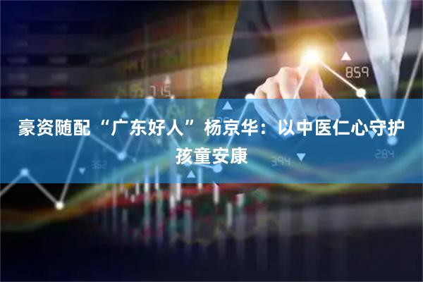 豪资随配 “广东好人” 杨京华：以中医仁心守护孩童安康